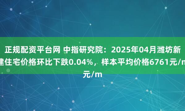 正规配资平台网 中指研究院：2025年04月潍坊新建住宅价格环比下跌0.04%，样本平均价格6761元/m