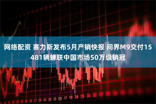网络配资 赛力斯发布5月产销快报 问界M9交付15481辆蝉联中国市场50万级销冠