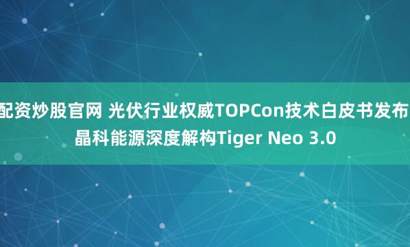 配资炒股官网 光伏行业权威TOPCon技术白皮书发布 晶科能源深度解构Tiger Neo 3.0