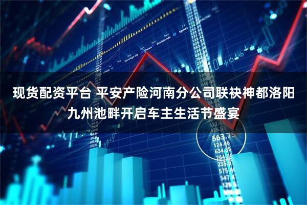 现货配资平台 平安产险河南分公司联袂神都洛阳九州池畔开启车主生活节盛宴