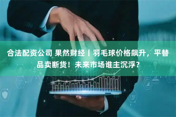 合法配资公司 果然财经丨羽毛球价格飙升，平替品卖断货！未来市场谁主沉浮？