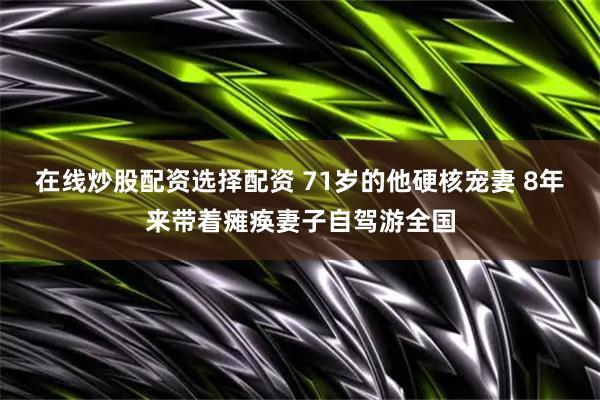 在线炒股配资选择配资 71岁的他硬核宠妻 8年来带着瘫痪妻子自驾游全国