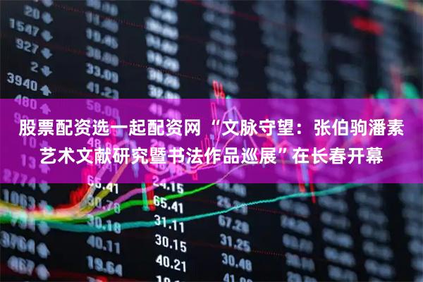 股票配资选一起配资网 “文脉守望：张伯驹潘素艺术文献研究暨书法作品巡展”在长春开幕