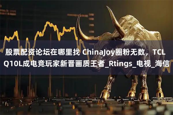股票配资论坛在哪里找 ChinaJoy圈粉无数，TCL Q10L成电竞玩家新晋画质王者_Rtings_电视_海信