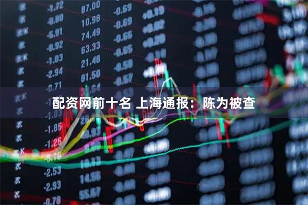 配资网前十名 上海通报：陈为被查