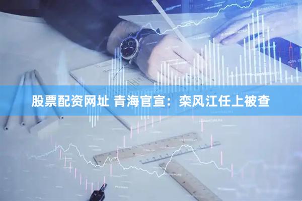 股票配资网址 青海官宣：栾风江任上被查
