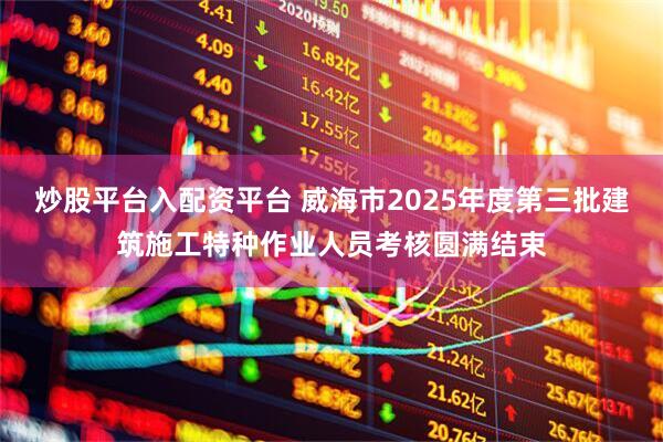 炒股平台入配资平台 威海市2025年度第三批建筑施工特种作业人员考核圆满结束