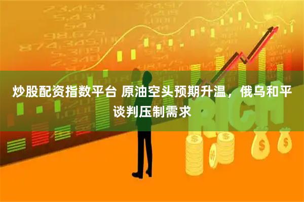 炒股配资指数平台 原油空头预期升温,俄乌和平谈判压制需求
