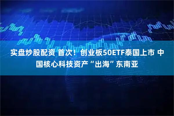 实盘炒股配资 首次!创业板50ETF泰国上市 中国核心科技资产“出海”东南亚