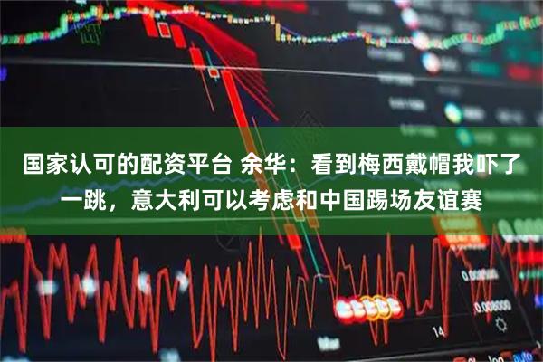 国家认可的配资平台 余华：看到梅西戴帽我吓了一跳，意大利可以考虑和中国踢场友谊赛