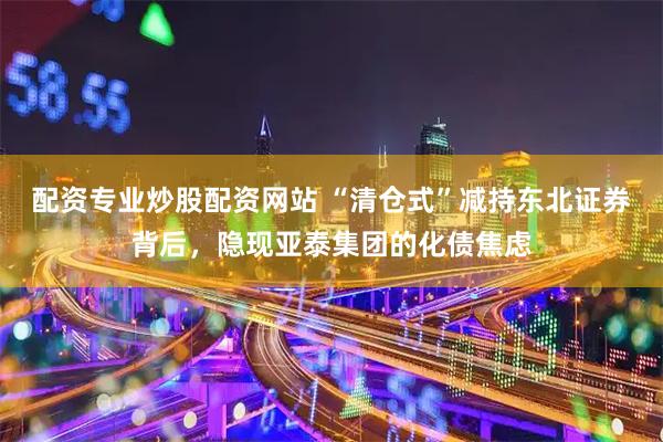配资专业炒股配资网站 “清仓式”减持东北证券背后，隐现亚泰集团的化债焦虑